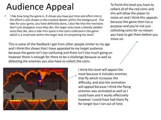 Audience Appeal
• ‘I like how long the game is. It shows you have put time and effort into it,
the effort is also shown in the creative details within the background . The
idea for your game, you have definitely done, I also like that the monsters
don’t just disappear once they die, the larger ones have a bloody splatter
once they die, also a side mini quest is the coins collected in the game
which is a small task within the larger task of completing the level.’
This is some of the feedback I got from other people similar to my age
and I think this shows that I have appealed to my target audience
because the game isn’t too confusing and there isn’t too much going on
however there is enough for there to be a challenge because as well as
defeating the enemies you also have to collect the coins.
I think this level will appeal the
most because it includes enemies
that fly which increases the
difficulty, and also the animation
will appeal because I think the flying
enemies was animated as well as I
could have and it works effectively
however I could have had them fly
for longer but I ran out of time
To finish this level you have to
collect all of the red coins and
this will allow the player to
move on and I think this appeals
because the game then has a
purpose and you're not just
collecting coins for no reason
you have to get them before you
move on
 