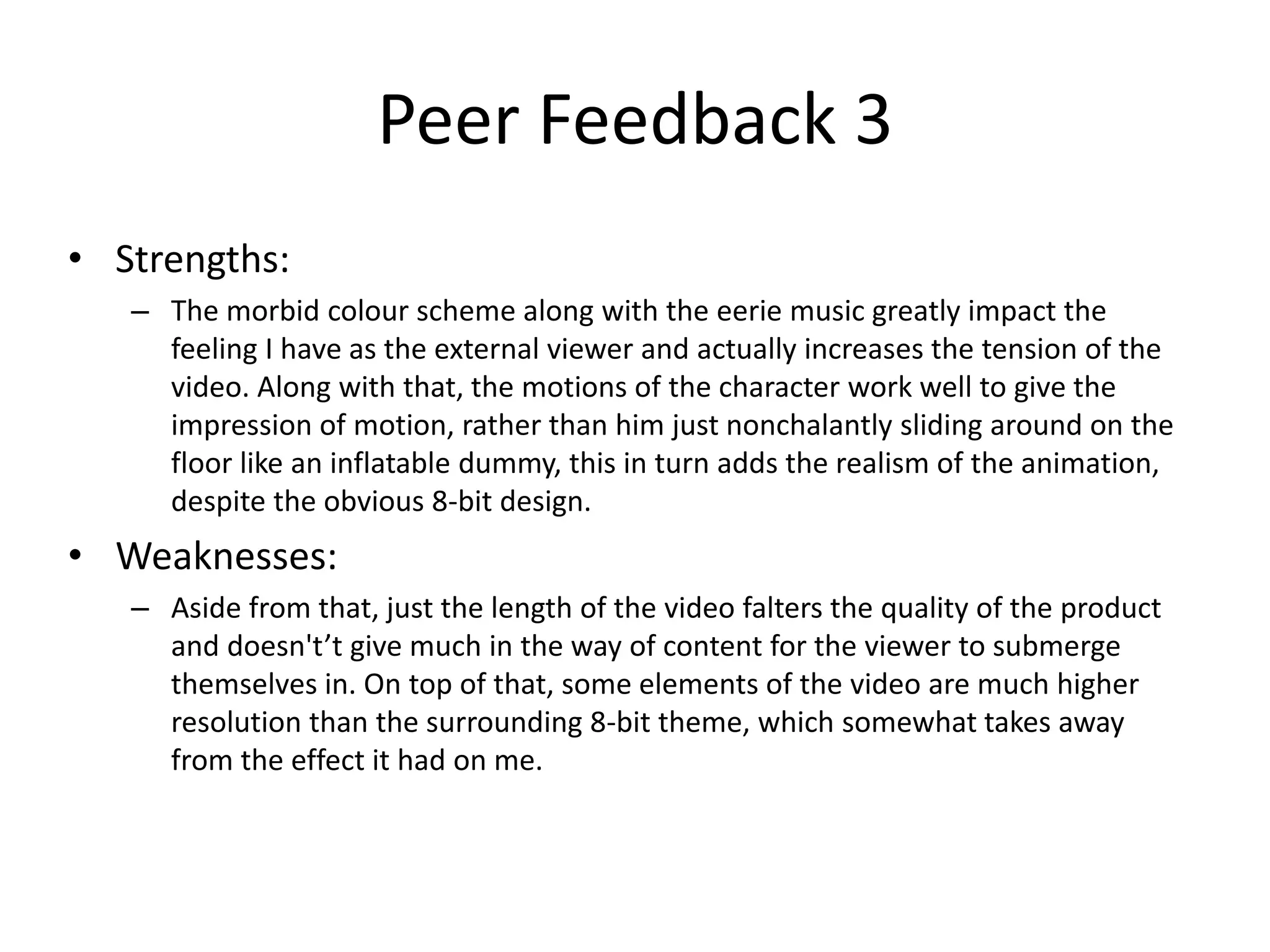 • Strengths:
– The morbid colour scheme along with the eerie music greatly impact the
feeling I have as the external viewer and actually increases the tension of the
video. Along with that, the motions of the character work well to give the
impression of motion, rather than him just nonchalantly sliding around on the
floor like an inflatable dummy, this in turn adds the realism of the animation,
despite the obvious 8-bit design.
• Weaknesses:
– Aside from that, just the length of the video falters the quality of the product
and doesn't’t give much in the way of content for the viewer to submerge
themselves in. On top of that, some elements of the video are much higher
resolution than the surrounding 8-bit theme, which somewhat takes away
from the effect it had on me.
Peer Feedback 3
 