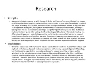 Research
• Strengths:
– My research helped me come up with the overall design and theme of my game. I looked into images
of different abandoned locations, as I wanted my game to be set in some sort of abandoned location. I
first began by looking into factories, and then started looking at abandoned houses. As my game was
an escape room styled game, I thought an abandoned house location would work best, so I began
looking more into the abandoned house images and gathering different styles and ideas that I could
implement into my game. After looking at different settings and locations, I then started looking into
different existing games. I looked into games that had similar themes to what I wanted to create, I
looked into the lighting, and how light was used throughout the games to achieve the perfect horror
atmosphere. I also looked at the design of the game and how it looked, and what locations and areas
worked well with the gameplay, which helped me decide if the same styles would work for my game.
• Weaknesses:
– One of the weaknesses with my research was the fact that I didn’t look into much of how I should craft
my levels in Photoshop. I already had some experience with creating a pixelated game in Photoshop,
but I felt I could've expanded my knowledge and could've created something of higher quality,
whether it be the animations or creating the general background / stages. I also think I could have
looked at other animation styles, as my game was very limited on animation, specifically character
animation. One other weakness is that although the research helped me decide on the style of my
project, it didn’t really give any help as to how I should start creating the levels in my game, and how I
should animate and draw them to look as professional as possible.
 