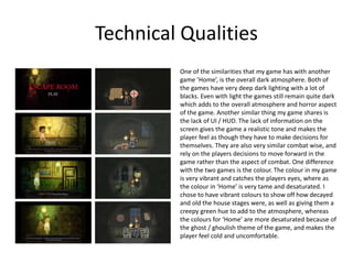 Technical Qualities
One of the similarities that my game has with another
game ’Home’, is the overall dark atmosphere. Both of
the games have very deep dark lighting with a lot of
blacks. Even with light the games still remain quite dark
which adds to the overall atmosphere and horror aspect
of the game. Another similar thing my game shares is
the lack of UI / HUD. The lack of information on the
screen gives the game a realistic tone and makes the
player feel as though they have to make decisions for
themselves. They are also very similar combat wise, and
rely on the players decisions to move forward in the
game rather than the aspect of combat. One difference
with the two games is the colour. The colour in my game
is very vibrant and catches the players eyes, where as
the colour in ‘Home’ is very tame and desaturated. I
chose to have vibrant colours to show off how decayed
and old the house stages were, as well as giving them a
creepy green hue to add to the atmosphere, whereas
the colours for ‘Home’ are more desaturated because of
the ghost / ghoulish theme of the game, and makes the
player feel cold and uncomfortable.
 