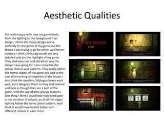 Aesthetic Qualities
I’m really happy with how my game looks,
from the lighting to the background / set
design. I think the house design works
perfectly for the genre of my game and the
theme I was trying to go for which was horror
mystery. I think the backgrounds are very
detailed and are the highlight of my game.
They look very real and old which was the
design I was going for. I also really like the
colour choices and patterns. They really add to
the horror aspect of the game and add to the
overall unnerving atmosphere of the house. I
also think the overlays / dialogue boxes work
well, and I designed them so they look natural
and look as though they are a part of the
game, with the use of dirty grungy textures.
One thing I think I could have improved upon
is the variation in colours, as all of the stages
lighting follow the same colour pattern, and I
think it would have looked better with
different colours in each room.
 