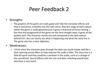 Peer Feedback 2
• Strengths:
– The graphics of the game are really good and I like the transition effects and
how it transitions smoothly into the next scene. Also the range of dark colours
within the game is really good because it gives it that kind of horror feeling. I
feel that the background of the game set the tone straight away. It gives of the
spooky start. The character stands out well compared to the dark colours
behind him. You can clearly see what is happening and what the story line is.
The game also has a clear objective.
• Weaknesses:
– I think when the character goes through the door you could maybe add like a
door opening sound affect to help improve the audio a little. The story line is a
little bit quick and they could be a variation in the audio, such as a change in
the soundtrack. Sound effects with the rain and door unlocking would have
also been a nice touch.
 