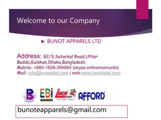 Welcome to our Company
 BUNOT APPARELS LTD
Address: 82/3,Satarkul Road,Uttar
Badda,Gulshan,Dhaka,Bangladesh.
Mobile: +880-1828-394884 |skype:onlinemamunbd
Mail: info@bunotebd.com | web:www.bunotebd.com
bunoteapparels@gmail.com
 