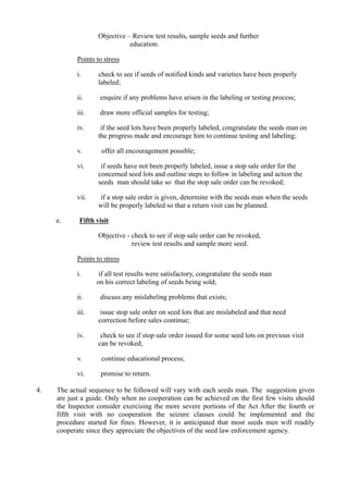 Objective – Review test results, sample seeds and further
education.
Points to stress
i. check to see if seeds of notified kinds and varieties have been properly
labeled;
ii. enquire if any problems have arisen in the labeling or testing process;
iii. draw more official samples for testing;
iv. if the seed lots have been properly labeled, congratulate the seeds man on
the progress made and encourage him to continue testing and labeling;
v. offer all encouragement possible;
vi. if seeds have not been properly labeled, issue a stop sale order for the
concerned seed lots and outline steps to follow in labeling and action the
seeds man should take so that the stop sale order can be revoked;
vii. if a stop sale order is given, determine with the seeds man when the seeds
will be properly labeled so that a return visit can be planned.
e. Fifth visit
Objective - check to see if stop sale order can be revoked,
review test results and sample more seed.
Points to stress
i. if all test results were satisfactory, congratulate the seeds man
on his correct labeling of seeds being sold;
ii. discuss any mislabeling problems that exists;
iii. issue stop sale order on seed lots that are mislabeled and that need
correction before sales continue;
iv. check to see if stop sale order issued for some seed lots on previous visit
can be revoked;
v. continue educational process;
vi. promise to return.
4. The actual sequence to be followed will vary with each seeds man. The suggestion given
are just a guide. Only when no cooperation can be achieved on the first few visits should
the Inspector consider exercising the more severe portions of the Act After the fourth or
fifth visit with no cooperation the seizure clauses could be implemented and the
procedure started for fines. However, it is anticipated that most seeds men will readily
cooperate since they appreciate the objectives of the seed law enforcement agency.
 