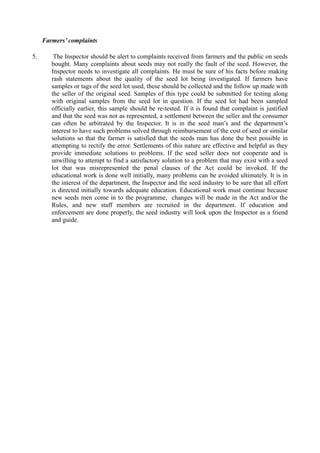 Farmers’ complaints
5. The Inspector should be alert to complaints received from farmers and the public on seeds
bought. Many complaints about seeds may not really the fault of the seed. However, the
Inspector needs to investigate all complaints. He must be sure of his facts before making
rash statements about the quality of the seed lot being investigated. If farmers have
samples or tags of the seed lot used, these should be collected and the follow up made with
the seller of the original seed. Samples of this type could be submitted for testing along
with original samples from the seed lot in question. If the seed lot had been sampled
officially earlier, this sample should be re-tested. If it is found that complaint is justified
and that the seed was not as represented, a settlement between the seller and the consumer
can often be arbitrated by the Inspector. It is in the seed man’s and the department’s
interest to have such problems solved through reimbursement of the cost of seed or similar
solutions so that the farmer is satisfied that the seeds man has done the best possible in
attempting to rectify the error. Settlements of this nature are effective and helpful as they
provide immediate solutions to problems. If the seed seller does not cooperate and is
unwilling to attempt to find a satisfactory solution to a problem that may exist with a seed
lot that was misrepresented the penal clauses of the Act could be invoked. If the
educational work is done well initially, many problems can be avoided ultimately. It is in
the interest of the department, the Inspector and the seed industry to be sure that all effort
is directed initially towards adequate education. Educational work must continue because
new seeds men come in to the programme, changes will be made in the Act and/or the
Rules, and new staff members are recruited in the department. If education and
enforcement are done properly, the seed industry will look upon the Inspector as a friend
and guide.
 