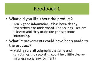 Feedback 1
• What did you like about the product?
– Really good information, it has been clearly
researched and understood. The sounds used are
relevant and they make the podcast more
interesting.
• What improvements could have been made to
the product?
– Making sure all volume is the same and
sometimes the recording could be a little clearer
(in a less noisy environment)
 