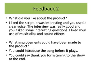 Feedback 2
• What did you like about the product?
• I liked the script, it was interesting and you used a
clear voice. The interview was really good and
you asked some interesting questions. I liked your
use of music clips and sound effects.
• What improvements could have been made to
the product?
• You could introduce the song before it plays.
• You could say thank you for listening to the show
at the end.
 
