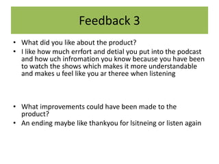 Feedback 3
• What did you like about the product?
• I like how much errfort and detial you put into the podcast
and how uch infromation you know because you have been
to watch the shows which makes it more understandable
and makes u feel like you ar theree when listening
• What improvements could have been made to the
product?
• An ending maybe like thankyou for lsitneing or listen again
 