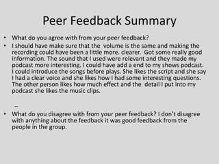 Peer Feedback Summary
• What do you agree with from your peer feedback?
• I should have make sure that the volume is the same and making the
recording could have been a little more. clearer. Got some really good
information. The sound that I used were relevant and they made my
podcast more interesting. I could have add a end to my shows podcast.
I could introduce the songs before plays. She likes the script and she say
I had a clear voice and she likes how I had some interesting questions.
The other person likes how much effect and the detail I put into my
podcast she likes the music clips.
–
• What do you disagree with from your peer feedback? I don’t disagree
with anything about the feedback it was good feedback from the
people in the group.
 