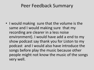 Peer Feedback Summary
• I would making sure that the volume is the
same and I would making sure that my
recording are clearer in a less noise
environment). I would have add a end to my
show podcast say thank you for Liston to my
podcast and I would also have introduce the
songs before play the music because other
people might not know the music of the songs
very well.
 