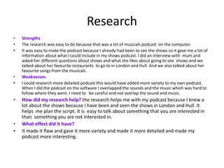 Research
• Strengths
• The research was easy to do because that was a lot of musicals podcast on the computer.
• It was easy to make the podcast because I already had been to see the shows so it gave me a lot of
information about what I could include in my shows podcast. I did an interview with mum and
asked her different questions about shows and what she likes about going to see shows and we
talked about her favourite restaurants to go to in London and Hull. And we also talked about her
favourite songs from the musicals.
• Weaknesses
• I could research more detailed podcast this would have added more variety to my own podcast.
When I did the podcast on the software I overlapped the sounds and the music which was hard to
follow where they went. I need to be careful and not overlap the sound and music.
• How did my research help? the research helps me with my podcast because I knew a
lot about the shows because I have been and seen the shows in London and Hull. It
helps me plan the script. It is easy to talk about something that you are interested in
than something you are not interested in.
• What effect did it have?
• It made it flow and gave it more variety and made it more detailed and made my
podcast more interesting.
 