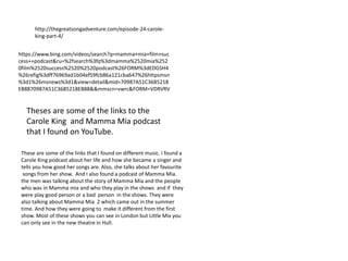 http://thegreatsongadventure.com/episode-24-carole-
king-part-4/
https://www.bing.com/videos/search?q=mamma+mia+film+suc
cess++podcast&ru=%2fsearch%3fq%3dmamma%2520mia%252
0film%2520success%2520%2520podcast%26FORM%3dEDGSH4
%26refig%3dff76969ad1b04ef59fcb86a121cba647%26httpsmsn
%3d1%26msnews%3d1&view=detail&mid=70987A51C3685218
EB8870987A51C3685218EB88&&mmscn=vwrc&FORM=VDRVRV
These are some of the links that I found on different music. I found a
Carole King podcast about her life and how she became a singer and
tells you how good her songs are. Also, she talks about her favourite
songs from her show. And I also found a podcast of Mamma Mia.
the men was talking about the story of Mamma Mia and the people
who was in Mamma mia and who they play in the shows and if they
were play good person or a bad person in the shows. They were
also talking about Mamma Mia 2 which came out in the summer
time. And how they were going to make it different from the first
show. Most of these shows you can see in London but Little Mix you
can only see in the new theatre in Hull.
Theses are some of the links to the
Carole King and Mamma Mia podcast
that I found on YouTube.
 