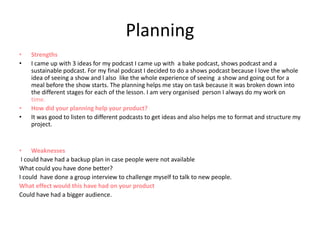 Planning
• Strengths
• I came up with 3 ideas for my podcast I came up with a bake podcast, shows podcast and a
sustainable podcast. For my final podcast I decided to do a shows podcast because I love the whole
idea of seeing a show and l also like the whole experience of seeing a show and going out for a
meal before the show starts. The planning helps me stay on task because it was broken down into
the different stages for each of the lesson. I am very organised person I always do my work on
time.
• How did your planning help your product?
• It was good to listen to different podcasts to get ideas and also helps me to format and structure my
project.
• Weaknesses
I could have had a backup plan in case people were not available
What could you have done better?
I could have done a group interview to challenge myself to talk to new people.
What effect would this have had on your product
Could have had a bigger audience.
 