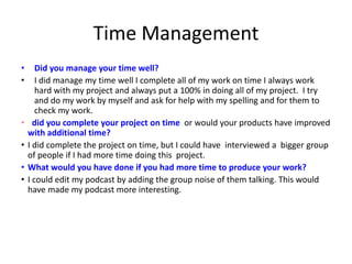 Time Management
• Did you manage your time well?
• I did manage my time well I complete all of my work on time I always work
hard with my project and always put a 100% in doing all of my project. I try
and do my work by myself and ask for help with my spelling and for them to
check my work.
• did you complete your project on time or would your products have improved
with additional time?
• I did complete the project on time, but I could have interviewed a bigger group
of people if I had more time doing this project.
• What would you have done if you had more time to produce your work?
• I could edit my podcast by adding the group noise of them talking. This would
have made my podcast more interesting.
 