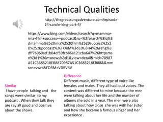 Technical Qualities
http://thegreatsongadventure.com/episode-
24-carole-king-part-4/
https://www.bing.com/videos/search?q=mamma+
mia+film+success++podcast&ru=%2fsearch%3fq%3
dmamma%2520mia%2520film%2520success%252
0%2520podcast%26FORM%3dEDGSH4%26refig%3
dff76969ad1b04ef59fcb86a121cba647%26httpsms
n%3d1%26msnews%3d1&view=detail&mid=70987
A51C3685218EB8870987A51C3685218EB88&&mm
scn=vwrc&FORM=VDRVRV
Similar
I have people talking and the
songs were similar to my
podcast . When they talk they
are say all good and positive
about the shows.
Difference
Different music, different type of voice like
females and males. They all had loud voices. The
content was different to mine because the men
were talking about her life and the number of
albums she sold in a year. The men were also
talking about how close she was with her sister
and how she became a famous singer and her
experience .
 