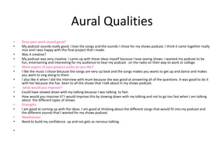 Aural Qualities
• Does your work sound good?
• My podcast sounds really good. I love the songs and the sounds I chose for my shows podcast. I think it came together really
nice and I was happy with the final project that I made.
• Was it creative?
• My podcast was very creative. I came up with these ideas myself because I love seeing shows. I wanted my podcast to be
fun, entertaining and interesting for my audience to hear my podcast on the radio on their way to work or college.
• What aspect of your product audio do you like?
• I like the music I chose because the songs are very up beat and the songs makes you wants to get up and dance and makes
you want to sing along to them.
• I also like it when I did the interview with mum because she was good at answering all of the questions. It was good to do it
with her because she has been to all the shows that I talk about in my shows podcast.
• what would you improve?
• Could have slowed down with my talking because I was talking to fast.
• How would you improve it? I would improve this by slowing down with my talking and not to go too fast when I am talking
about the different types of shows.
• Strengths
• I am good at coming up with the ideas. I am good at thinking about the different songs that would fit into my podcast and
the different sounds that I wanted for my shows podcast.
• Weaknesses
• Need to build my confidence up and not gets as nervous talking.
•
 