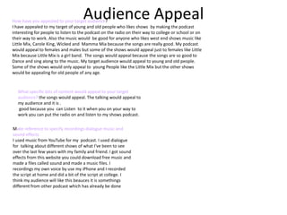 Audience AppealHow have you appealed to your target audience?
I have appealed to my target of young and old people who likes shows by making the podcast
interesting for people to listen to the podcast on the radio on their way to college or school or on
their way to work. Also the music would be good for anyone who likes west end shows music like
Little Mix, Carole King, Wicked and Mamma Mia because the songs are really good. My podcast
would appeal to females and males but some of the shows would appeal just to females like Little
Mix because Little Mix is a girl band. The songs would appeal because the songs are so good to
Dance and sing along to the music. My target audience would appeal to young and old people.
Some of the shows would only appeal to young People like the Little Mix but the other shows
would be appealing for old people of any age.
What specific bits of content would appeal to your target
audience? the songs would appeal. The talking would appeal to
my audience and it is .
good because you can Listen to it when you on your way to
work you can put the radio on and listen to my shows podcast.
Make reference to specify recordings dialogue music and
sound effects
I used music from YouTube for my podcast. I used dialogue
for talking about different shows of what I've been to see
over the last few years with my family and friend. I got sound
effects from this website you could download free music and
made a files called sound and made a music files. I
recordings my own voice by use my iPhone and I recorded
the script at home and did a bit of the script at college. I
think my audience will like this beauces it is somethings
different from other podcast which has already be done
 
