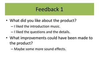 Feedback 1
• What did you like about the product?
– I liked the introduction music.
– I liked the questions and the details.
• What improvements could have been made to
the product?
– Maybe some more sound effects.
 