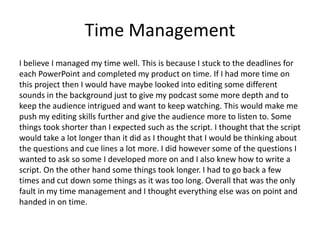 Time Management
I believe I managed my time well. This is because I stuck to the deadlines for
each PowerPoint and completed my product on time. If I had more time on
this project then I would have maybe looked into editing some different
sounds in the background just to give my podcast some more depth and to
keep the audience intrigued and want to keep watching. This would make me
push my editing skills further and give the audience more to listen to. Some
things took shorter than I expected such as the script. I thought that the script
would take a lot longer than it did as I thought that I would be thinking about
the questions and cue lines a lot more. I did however some of the questions I
wanted to ask so some I developed more on and I also knew how to write a
script. On the other hand some things took longer. I had to go back a few
times and cut down some things as it was too long. Overall that was the only
fault in my time management and I thought everything else was on point and
handed in on time.
 