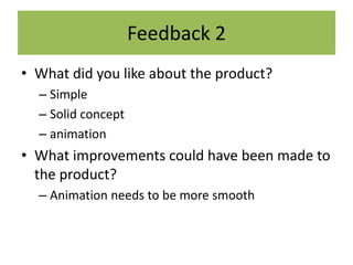 Feedback 2
• What did you like about the product?
– Simple
– Solid concept
– animation
• What improvements could have been made to
the product?
– Animation needs to be more smooth
 