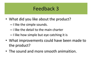 Feedback 3
• What did you like about the product?
– I like the simple sounds.
– i like the detail to the main charter
– I like how simple but eye catching it is
• What improvements could have been made to
the product?
• The sound and more smooth animaition.
 