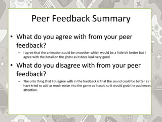 Peer Feedback Summary
• What do you agree with from your peer
feedback?
– I agree that the animation could be smoother which would be a little bit better but I
agree with the detail on the ghost as it does look very good
• What do you disagree with from your peer
feedback?
– The only thing that I disagree with in the feedback is that the sound could be better as I
have tried to add as much noise into the game as I could so it would grab the audiences
attention.
 