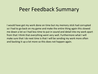 Peer Feedback Summary
I would have got my work done on time but my memory stick had corrupted
so I had to go back on my game and make the entire thing again this slowed
me down a lot so I had less time to put in sound and detail into my work apart
from that I think that everything went very well. Furthermore what I will
make sure that I do next time is that I will be sending my work more often
and backing it up a lot more so this does not happen again.
 