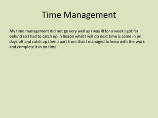 Time Management
My time management did not go very well as I was ill for a week I got far
behind so I had to catch up in lesson what I will do next time is come in on
days off and catch up then apart from that I managed to keep with the work
and complete it in on time.
 
