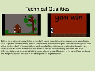 Technical Qualities
Both of these games are very similar as they both have a character who has to over come obstacles and
tasks to get the object that they need to complete the level as in both gams they are collecting coins from
within the level. Both of the games have used sound volume in the game as when the characters are
collect a coin the player will know as they will hear a sound when collecting and more. The main
difference between the games is that the colour scheme is very different as in my game I have used dark
and dangerous colours whereas in the other game it is brighter colours.
 