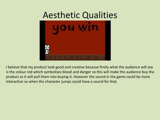 Aesthetic Qualities
I believe that my product look good and creative because firstly what the audience will see
is the colour red which symbolises blood and danger so this will make the audience buy the
product as it will pull them into buying it. However the sound in the game could be more
interactive so when the character jumps could have a sound for that.
 