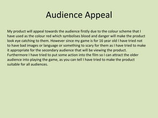Audience Appeal
My product will appeal towards the audience firstly due to the colour scheme that I
have used as the colour red which symbolises blood and danger will make the product
look eye catching to them. However since my game is for 16 year old I have tried not
to have bad images or language or something to scary for them as I have tried to make
it appropriate for the secondary audience that will be viewing the product.
Furthermore I have tried to put some action into the film so I can attract the older
audience into playing the game, as you can tell I have tried to make the product
suitable for all audiences.
 