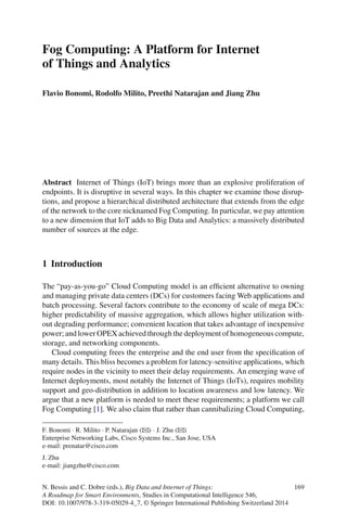 Fog Computing: A Platform for Internet
of Things and Analytics
Flavio Bonomi, Rodolfo Milito, Preethi Natarajan and Jiang Zhu
Abstract Internet of Things (IoT) brings more than an explosive proliferation of
endpoints. It is disruptive in several ways. In this chapter we examine those disrup-
tions, and propose a hierarchical distributed architecture that extends from the edge
of the network to the core nicknamed Fog Computing. In particular, we pay attention
to a new dimension that IoT adds to Big Data and Analytics: a massively distributed
number of sources at the edge.
1 Introduction
The “pay-as-you-go” Cloud Computing model is an efﬁcient alternative to owning
and managing private data centers (DCs) for customers facing Web applications and
batch processing. Several factors contribute to the economy of scale of mega DCs:
higher predictability of massive aggregation, which allows higher utilization with-
out degrading performance; convenient location that takes advantage of inexpensive
power; and lower OPEX achieved through the deployment of homogeneous compute,
storage, and networking components.
Cloud computing frees the enterprise and the end user from the speciﬁcation of
many details. This bliss becomes a problem for latency-sensitive applications, which
require nodes in the vicinity to meet their delay requirements. An emerging wave of
Internet deployments, most notably the Internet of Things (IoTs), requires mobility
support and geo-distribution in addition to location awareness and low latency. We
argue that a new platform is needed to meet these requirements; a platform we call
Fog Computing [1]. We also claim that rather than cannibalizing Cloud Computing,
F. Bonomi · R. Milito · P. Natarajan (B) · J. Zhu (B)
Enterprise Networking Labs, Cisco Systems Inc., San Jose, USA
e-mail: prenatar@cisco.com
J. Zhu
e-mail: jiangzhu@cisco.com
N. Bessis and C. Dobre (eds.), Big Data and Internet of Things: 169
A Roadmap for Smart Environments, Studies in Computational Intelligence 546,
DOI: 10.1007/978-3-319-05029-4_7, © Springer International Publishing Switzerland 2014
 