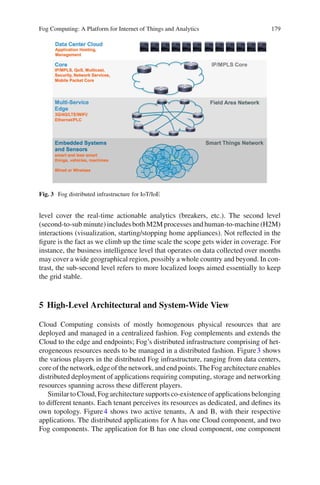 Fog Computing: A Platform for Internet of Things and Analytics 179
Fig. 3 Fog distributed infrastructure for IoT/IoE
level cover the real-time actionable analytics (breakers, etc.). The second level
(second-to-sub minute) includes both M2M processes and human-to-machine (H2M)
interactions (visualization, starting/stopping home appliances). Not reﬂected in the
ﬁgure is the fact as we climb up the time scale the scope gets wider in coverage. For
instance, the business intelligence level that operates on data collected over months
may cover a wide geographical region, possibly a whole country and beyond. In con-
trast, the sub-second level refers to more localized loops aimed essentially to keep
the grid stable.
5 High-Level Architectural and System-Wide View
Cloud Computing consists of mostly homogenous physical resources that are
deployed and managed in a centralized fashion. Fog complements and extends the
Cloud to the edge and endpoints; Fog’s distributed infrastructure comprising of het-
erogeneous resources needs to be managed in a distributed fashion. Figure3 shows
the various players in the distributed Fog infrastructure, ranging from data centers,
core of the network, edge of the network, and end points. The Fog architecture enables
distributed deployment of applications requiring computing, storage and networking
resources spanning across these different players.
Similar to Cloud, Fog architecture supports co-existence of applications belonging
to different tenants. Each tenant perceives its resources as dedicated, and deﬁnes its
own topology. Figure4 shows two active tenants, A and B, with their respective
applications. The distributed applications for A has one Cloud component, and two
Fog components. The application for B has one cloud component, one component
 