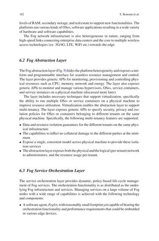 182 F. Bonomi et al.
levels of RAM, secondary storage, and real estate to support new functionalities. The
platforms run various kinds of OSes, software applications resulting in a wide variety
of hardware and software capabilities.
The Fog network infrastructure is also heterogeneous in nature, ranging from
high-speed links connecting enterprise data centers and the core to multiple wireless
access technologies (ex: 3G/4G, LTE, WiFi etc.) towards the edge.
6.2 Fog Abstraction Layer
The Fog abstraction layer (Fig.5) hides the platform heterogeneity and exposes a uni-
form and programmable interface for seamless resource management and control.
The layer provides generic APIs for monitoring, provisioning and controlling phys-
ical resources such as CPU, memory, network and energy. The layer also exposes
generic APIs to monitor and manage various hypervisors, OSes, service containers,
and service instances on a physical machine (discussed more later).
The layer includes necessary techniques that support virtualization, speciﬁcally
the ability to run multiple OSes or service containers on a physical machine to
improve resource utilization. Virtualization enables the abstraction layer to support
multi-tenancy. The layer exposes generic APIs to specify security, privacy and iso-
lation policies for OSes or containers belonging to different tenants on the same
physical machine. Speciﬁcally, the following multi-tenancy features are supported:
• Data and resource isolation guarantees for the different tenants on the same phys-
ical infrastructure
• The capabilities to inﬂict no collateral damage to the different parties at the mini-
mum
• Expose a single, consistent model across physical machine to provide these isola-
tion services
• Theabstractionlayerexposesboththephysicalandthelogical(per-tenant)network
to administrators, and the resource usage per-tenant.
6.3 Fog Service Orchestration Layer
The service orchestration layer provides dynamic, policy-based life-cycle manage-
ment of Fog services. The orchestration functionality is as distributed as the under-
lying Fog infrastructure and services. Managing services on a large volume of Fog
nodes with a wide range of capabilities is achieved with the following technology
and components:
• A software agent, Foglet, with reasonably small footprint yet capable of bearing the
orchestration functionality and performance requirements that could be embedded
in various edge devices.
 