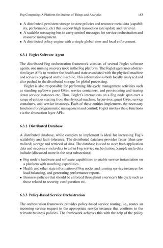 Fog Computing: A Platform for Internet of Things and Analytics 183
• A distributed, persistent storage to store policies and resource meta-data (capabil-
ity, performance, etc) that support high transaction rate update and retrieval.
• A scalable messaging bus to carry control messages for service orchestration and
resource management.
• A distributed policy engine with a single global view and local enforcement.
6.3.1 Foglet Software Agent
The distributed Fog orchestration framework consists of several Foglet software
agents, one running on every node in the Fog platform. The Foglet agent uses abstrac-
tion layer APIs to monitor the health and state associated with the physical machine
and services deployed on the machine. This information is both locally analyzed and
also pushed to the distributed storage for global processing.
Foglet is also responsible for performing life-cycle management activities such
as standing up/down guest OSes, service containers, and provisioning and tearing
down service instances etc. Thus, Foglet’s interactions on a Fog node span over a
range of entities starting from the physical machine, hypervisor, guest OSes, service
containers, and service instances. Each of these entities implements the necessary
functions for programmatic management and control; Foglet invokes these functions
via the abstraction layer APIs.
6.3.2 Distributed Database
A distributed database, while complex to implement is ideal for increasing Fog’s
scalability and fault-tolerance. The distributed database provides faster (than cen-
tralized) storage and retrieval of data. The database is used to store both application
data and necessary meta-data to aid in Fog service orchestration. Sample meta-data
include (discussed more in the next subsection):
• Fog node’s hardware and software capabilities to enable service instantiation on
a platform with matching capabilities.
• Health and other state information of Fog nodes and running service instances for
load balancing, and generating performance reports.
• Business policies that should be enforced throughout a service’s life cycle such as
those related to security, conﬁguration etc.
6.3.3 Policy-Based Service Orchestration
The orchestration framework provides policy-based service routing, i.e., routes an
incoming service request to the appropriate service instance that conﬁrms to the
relevant business policies. The framework achieves this with the help of the policy
 