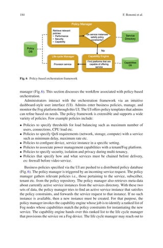 184 F. Bonomi et al.
Fig. 6 Policy-based orchestration framework
manager (Fig.6). This section discusses the workﬂow associated with policy-based
orchestration.
Administrators interact with the orchestration framework via an intuitive
dashboard-style user interface (UI). Admins enter business policies, manage, and
monitor the Fog platform through this UI. The UI offers policy templates that admins
can reﬁne based on needs. The policy framework is extensible and supports a wide
variety of policies. Few example policies include:
• Policies to specify thresholds for load balancing such as maximum number of
users, connections, CPU load etc.
• Policies to specify QoS requirements (network, storage, compute) with a service
such as minimum delay, maximum rate etc.
• Policies to conﬁgure device, service instance in a speciﬁc setting.
• Policies to associate power management capabilities with a tenant/Fog platform.
• Policies to specify security, isolation and privacy during multi-tenancy.
• Policies that specify how and what services must be chained before delivery,
ex: ﬁrewall before video service.
Business policies speciﬁed via the UI are pushed to a distributed policy database
(Fig.6). The policy manager is triggered by an incoming service request. The policy
manager gathers relevant policies i.e., those pertaining to the service, subscriber,
tenant etc. from the policy repository. The policy manager also retrieves meta-data
about currently active service instances from the services directory. With these two
sets of data, the policy manager tries to ﬁnd an active service instance that satisﬁes
the policy constraints, and forwards the service request to that instance. If no such
instance is available, then a new instance must be created. For that purpose, the
policy manager invokes the capability engine whose job is to identify a ranked list of
Fog nodes whose capabilities match the policy constraints for instantiating the new
service. The capability engine hands over this ranked list to the life cycle manager
that provisions the service on a Fog device. The life cycle manager may reach out to
 