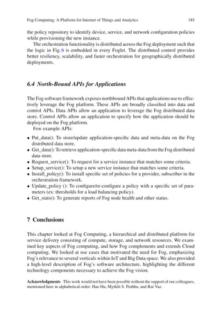 Fog Computing: A Platform for Internet of Things and Analytics 185
the policy repository to identify device, service, and network conﬁguration policies
while provisioning the new instance.
The orchestration functionality is distributed across the Fog deployment such that
the logic in Fig.6 is embedded in every Foglet. The distributed control provides
better resiliency, scalability, and faster orchestration for geographically distributed
deployments.
6.4 North-Bound APIs for Applications
The Fog software framework exposes northbound APIs that applications use to effec-
tively leverage the Fog platform. These APIs are broadly classiﬁed into data and
control APIs. Data APIs allow an application to leverage the Fog distributed data
store. Control APIs allow an application to specify how the application should be
deployed on the Fog platform.
Few example APIs:
• Put_data(): To store/update application-speciﬁc data and meta-data on the Fog
distributed data store.
• Get_data():Toretrieveapplication-speciﬁcdatameta-datafromtheFogdistributed
data store.
• Request_service(): To request for a service instance that matches some criteria.
• Setup_service(): To setup a new service instance that matches some criteria.
• Install_policy(): To install speciﬁc set of policies for a provider, subscriber in the
orchestration framework.
• Update_policy (): To conﬁgure/re-conﬁgure a policy with a speciﬁc set of para-
meters (ex: thresholds for a load balancing policy).
• Get_stats(): To generate reports of Fog node health and other status.
7 Conclusions
This chapter looked at Fog Computing, a hierarchical and distributed platform for
service delivery consisting of compute, storage, and network resources. We exam-
ined key aspects of Fog computing, and how Fog complements and extends Cloud
computing. We looked at use cases that motivated the need for Fog, emphasizing
Fog’s relevance to several verticals within IoT and Big Data space. We also provided
a high-level description of Fog’s software architecture, highlighting the different
technology components necessary to achieve the Fog vision.
Acknowledgments This work would not have been possible without the support of our colleagues,
mentioned here in alphabetical order: Hao Hu, Mythili S. Prabhu, and Rui Vaz.
 
