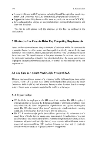 172 F. Bonomi et al.
• A number of important IoT use cases, including Smart Cities, pipeline monitoring,
Smart Grid, Connected Rail (CR) are naturally geographically distributed
• Support for fast mobility is essential in some very relevant use cases (SCV, CR)
• Low and predictable latency are essential attributes in industrial automation and
other IoT use cases.
This list is well aligned with the attributes of the Fog we outlined in the
Introduction.
3 Illustrative Use Cases to Drive Fog Computing Requirements
In this section we describe and analyze a couple of use cases. While the use cases are
relevant in themselves, the choices have been guided neither by ease of deployment
nor market considerations. Rather, they serve to illustrate some key characteristics of
the architecture. We should emphasize that point solutions for each use case, or even
for each major vertical do not cut it. Our intent is to abstract the major requirements
to propose an architecture that addresses all, or at least the vast majority of the IoT
requirements.
3.1 Use Case 1: A Smart Trafﬁc Light System (STLS)
This use case considers a system of a system of trafﬁc lights deployed in an urban
scenario. The STLS is a small piece of the full-ﬂedged system envisioned by Smart
Connected Vehicle (SCV) and Advanced Transportation Systems, but rich enough
to drive home some key requirements for the platform at the edge.
3.1.1 System Outline
• STLS calls for the deployment of a STL at each intersection. The STL is equipped
with sensors that (a) measure the distance and speed of approaching vehicles from
every direction; (b) detect the presence of pedestrians and cyclists crossing the
street. The STL also issues “slow down” warnings to vehicles at risk to crossing
in red, and even modiﬁes its own cycle to prevent collisions.
• The STLS has three major goals: (a) accidents prevention; (b) maintenance of a
steady ﬂow of trafﬁc (green waves along main roads); (c) collection of relevant
data to evaluate and improve the system. Note that the global nature of (b) and (c),
in contrast with the localized objective (a). Also note the wide difference in time
scales: (a) requires real time (RT) reaction, (b) near-real time, and (c) relates to
the collection and analysis of global data over long periods.
 