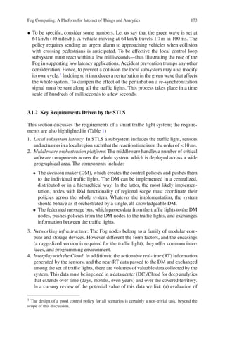 Fog Computing: A Platform for Internet of Things and Analytics 173
• To be speciﬁc, consider some numbers. Let us say that the green wave is set at
64km/h (40miles/h). A vehicle moving at 64km/h travels 1.7m in 100ms. The
policy requires sending an urgent alarm to approaching vehicles when collision
with crossing pedestrians is anticipated. To be effective the local control loop
subsystem must react within a few milliseconds—thus illustrating the role of the
Fog in supporting low latency applications. Accident prevention trumps any other
consideration. Hence, to prevent a collision the local subsystem may also modify
its own cycle.1 In doing so it introduces a perturbation in the green wave that affects
the whole system. To dampen the effect of the perturbation a re-synchronization
signal must be sent along all the trafﬁc lights. This process takes place in a time
scale of hundreds of milliseconds to a few seconds.
3.1.2 Key Requirements Driven by the STLS
This section discusses the requirements of a smart trafﬁc light system; the require-
ments are also highlighted in (Table 1)
1. Local subsystem latency: In STLS a subsystem includes the trafﬁc light, sensors
and actuators in a local region such that the reaction time is on the order of <10ms.
2. Middleware orchestration platform: The middleware handles a number of critical
software components across the whole system, which is deployed across a wide
geographical area. The components include:
• The decision maker (DM), which creates the control policies and pushes them
to the individual trafﬁc lights. The DM can be implemented in a centralized,
distributed or in a hierarchical way. In the latter, the most likely implemen-
tation, nodes with DM functionality of regional scope must coordinate their
policies across the whole system. Whatever the implementation, the system
should behave as if orchestrated by a single, all knowledgeable DM.
• The federated message bus, which passes data from the trafﬁc lights to the DM
nodes, pushes policies from the DM nodes to the trafﬁc lights, and exchanges
information between the trafﬁc lights.
3. Networking infrastructure: The Fog nodes belong to a family of modular com-
pute and storage devices. However different the form factors, and the encasings
(a ruggedized version is required for the trafﬁc light), they offer common inter-
faces, and programming environment.
4. Interplay with the Cloud: In addition to the actionable real-time (RT) information
generated by the sensors, and the near-RT data passed to the DM and exchanged
among the set of trafﬁc lights, there are volumes of valuable data collected by the
system. This data must be ingested in a data center (DC)/Cloud for deep analytics
that extends over time (days, months, even years) and over the covered territory.
In a cursory review of the potential value of this data we list: (a) evaluation of
1 The design of a good control policy for all scenarios is certainly a non-trivial task, beyond the
scope of this discussion.
 