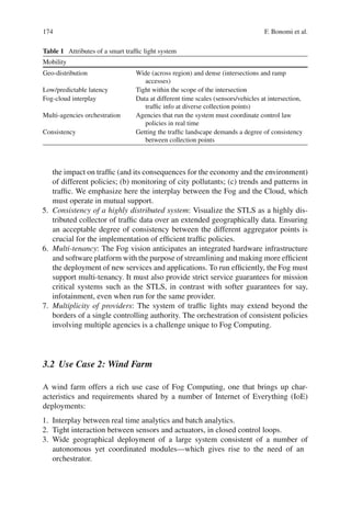174 F. Bonomi et al.
Table 1 Attributes of a smart trafﬁc light system
Mobility
Geo-distribution Wide (across region) and dense (intersections and ramp
accesses)
Low/predictable latency Tight within the scope of the intersection
Fog-cloud interplay Data at different time scales (sensors/vehicles at intersection,
trafﬁc info at diverse collection points)
Multi-agencies orchestration Agencies that run the system must coordinate control law
policies in real time
Consistency Getting the trafﬁc landscape demands a degree of consistency
between collection points
the impact on trafﬁc (and its consequences for the economy and the environment)
of different policies; (b) monitoring of city pollutants; (c) trends and patterns in
trafﬁc. We emphasize here the interplay between the Fog and the Cloud, which
must operate in mutual support.
5. Consistency of a highly distributed system: Visualize the STLS as a highly dis-
tributed collector of trafﬁc data over an extended geographically data. Ensuring
an acceptable degree of consistency between the different aggregator points is
crucial for the implementation of efﬁcient trafﬁc policies.
6. Multi-tenancy: The Fog vision anticipates an integrated hardware infrastructure
and software platform with the purpose of streamlining and making more efﬁcient
the deployment of new services and applications. To run efﬁciently, the Fog must
support multi-tenancy. It must also provide strict service guarantees for mission
critical systems such as the STLS, in contrast with softer guarantees for say,
infotainment, even when run for the same provider.
7. Multiplicity of providers: The system of trafﬁc lights may extend beyond the
borders of a single controlling authority. The orchestration of consistent policies
involving multiple agencies is a challenge unique to Fog Computing.
3.2 Use Case 2: Wind Farm
A wind farm offers a rich use case of Fog Computing, one that brings up char-
acteristics and requirements shared by a number of Internet of Everything (IoE)
deployments:
1. Interplay between real time analytics and batch analytics.
2. Tight interaction between sensors and actuators, in closed control loops.
3. Wide geographical deployment of a large system consistent of a number of
autonomous yet coordinated modules—which gives rise to the need of an
orchestrator.
 