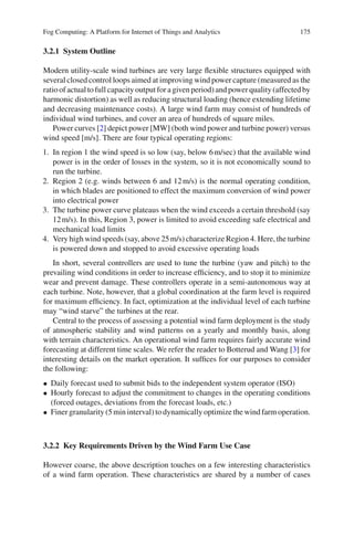 Fog Computing: A Platform for Internet of Things and Analytics 175
3.2.1 System Outline
Modern utility-scale wind turbines are very large ﬂexible structures equipped with
several closed control loops aimed at improving wind power capture (measured as the
ratio of actual to full capacity output for a given period) and power quality (affected by
harmonic distortion) as well as reducing structural loading (hence extending lifetime
and decreasing maintenance costs). A large wind farm may consist of hundreds of
individual wind turbines, and cover an area of hundreds of square miles.
Power curves [2] depict power [MW] (both wind power and turbine power) versus
wind speed [m/s]. There are four typical operating regions:
1. In region 1 the wind speed is so low (say, below 6m/sec) that the available wind
power is in the order of losses in the system, so it is not economically sound to
run the turbine.
2. Region 2 (e.g. winds between 6 and 12m/s) is the normal operating condition,
in which blades are positioned to effect the maximum conversion of wind power
into electrical power
3. The turbine power curve plateaus when the wind exceeds a certain threshold (say
12m/s). In this, Region 3, power is limited to avoid exceeding safe electrical and
mechanical load limits
4. Very high wind speeds (say, above 25m/s) characterize Region 4. Here, the turbine
is powered down and stopped to avoid excessive operating loads
In short, several controllers are used to tune the turbine (yaw and pitch) to the
prevailing wind conditions in order to increase efﬁciency, and to stop it to minimize
wear and prevent damage. These controllers operate in a semi-autonomous way at
each turbine. Note, however, that a global coordination at the farm level is required
for maximum efﬁciency. In fact, optimization at the individual level of each turbine
may “wind starve” the turbines at the rear.
Central to the process of assessing a potential wind farm deployment is the study
of atmospheric stability and wind patterns on a yearly and monthly basis, along
with terrain characteristics. An operational wind farm requires fairly accurate wind
forecasting at different time scales. We refer the reader to Botterud and Wang [3] for
interesting details on the market operation. It sufﬁces for our purposes to consider
the following:
• Daily forecast used to submit bids to the independent system operator (ISO)
• Hourly forecast to adjust the commitment to changes in the operating conditions
(forced outages, deviations from the forecast loads, etc.)
• Finer granularity (5min interval) to dynamically optimize the wind farm operation.
3.2.2 Key Requirements Driven by the Wind Farm Use Case
However coarse, the above description touches on a few interesting characteristics
of a wind farm operation. These characteristics are shared by a number of cases
 