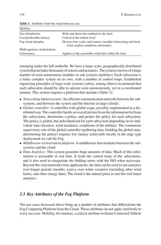 176 F. Bonomi et al.
Table 2 Attributes from the wind farm use case
Mobility
Geo-distribution Wide and dense but conﬁned to the farm
Low/predictable latency Critical at the turbine level
Fog-cloud interplay Diverse time scales and sources (weather forecasting and local
wind, market conditions and trends)
Multi-agencies orchestration
Consistency Applies to the actionable wind data within the farm
emerging under the IoE umbrella. We have a large-scale, geographically distributed
systemthatincludesthousandsofsensorsandactuators.Thesystemconsistsofalarge
number of semi-autonomous modules or sub-systems (turbines). Each subsystem is
a fairly complex system on its own, with a number of control loops. Established
organizing principles of large-scale systems (safety, among others) recommend that
each subsystem should be able to operate semi-autonomously, yet in a coordinated
manner. This system requires a platform that includes (Table 2):
• Networking Infrastructure: An efﬁcient communication network between the sub-
systems, and between the system and the Internet at large (cloud).
• Global controller: A controller with global scope, possibly implemented in a dis-
tributed way. The controller builds an overall picture from the information fed from
the subsystems, determines a policy, and pushes the policy for each subsystem.
The policy is global, but individualized for each subsystem depending on its indi-
vidual state (location, wind incidence, conditions of the turbine). The continuous
supervisory role of the global controller (gathering data, building the global state,
determining the policy) requires low latency achievable locally in the edge type
deployment we call the Fog.
• Middleware orchestration platform: A middleware that mediates between the sub-
systems and the cloud.
• Data Analytics: This system generates huge amounts of data. Much of this infor-
mation is actionable in real time. It feeds the control loops of the subsystems,
and it also used to renegotiate the bidding terms with the ISO when necessary.
Beyond this real (network) time applications, the data can be used to run analytics
over longer periods (months, years), over wider scenarios (including other wind
farms, and other energy data). The cloud is the natural place to run this rich batch
analytics.
3.3 Key Attributes of the Fog Platform
The use cases discussed above bring up a number of attributes that differentiate the
Fog Computing Platform from the Cloud. Those attributes do not apply uniformly to
every use case. Mobility, for instance, a critical attribute in Smart Connected Vehicle
 