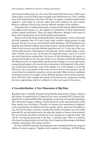 Fog Computing: A Platform for Internet of Things and Analytics 177
and Connected Rail, plays no role in the STLS and Wind Farm cases. Multi-agent
orchestration, critical in STLS, does not apply in the Wind Farm case. This is another
facet of the heterogeneity of the Fog. The idea is to deploy a common platform that
supports a wide range of verticals, rather than point solutions for each vertical.
However, different verticals may exercise different attributes of the platform.
Along these lines is worth analyzing the concept of multi-tenancy. Both Cloud and
Fog support multi-tenancy, i.e., the support of a multiplicity of client-organizations
without mutual interference. There are subtle differences, though, in the nature of
those client-organizations in the Cloud and Fog environments.
Typical users of the Cloud include individuals, and enterprises. Some of the latter
off-load completely their IT to the Cloud; many overﬂow during periods of peak
demand. The pay-as-you-go, task-oriented model dominates. The Fog platform also
supports task-oriented compute and storage requests, but the dominant mode is dif-
ferent. In the two use cases described the operations run 24×7 every day of the year,
with possible periods of ﬂuctuations in the demand. Similar models apply to many
other verticals and use cases. In fact the IoT landscape brings a new set of actors
and novel interactions among them: the owner of the infrastructure, the agency or
agencies that run the service, the users of the service. Business models that determine
the different levels of responsibility and the actual exchange of service and money
among the participants will structure these interactions. Development of these busi-
ness models goes beyond the scope of this chapter. It is worth, though, to revisit the
STLS use case to get insight on the issues involved. One or more agencies run the
system based on a platform owned by a service provider. Other services (a pollution
monitoring system, for example), run by different agencies coexist on the same plat-
form. Note that in this example the concept of the end user (ex: pedestrian crossing
the street, approaching vehicles) is diluted, as is the way to pay for the service.
4 Geo-distribution: A New Dimension of Big Data
Big Data today is currently characterized along three dimensions: Volume, Velocity,
and Variety. As argued in Sect.2, Many IoT use cases, including STLS, Smart Cities,
Smart Grids, Connected Rail (CR), and pipeline monitoring are naturally distributed.
This observation suggests adding a fourth dimension to the characterization of Big
Data, namely, geo-distribution. Consider, for instance, the monitoring of a pipeline,
or the measurement of pollution level (air quality, pollen, and noise) throughout a
city. The big N in these scenarios is neither the number of terabytes nor rate of data
generated by any individual sensor, but rather the number of sensors (and actuators)
that are naturally distributed, and that has to be managed as a coherent whole. The
call for “moving the processing to the data” is getting louder. There is a need for
distributed intelligent platform at the Edge (Fog Computing) that manages distributed
compute, networking, and storage resources.
In short, IoT/IoE transforms the landscape more dramatically than the image of
zillions of sensors suggests. Together with a number of challenges, IoT/IoE brings
 