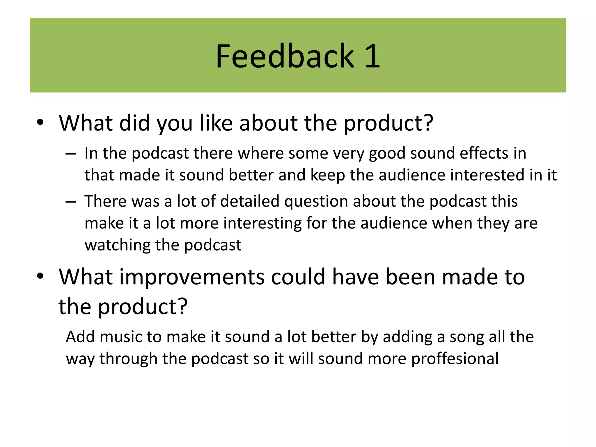Feedback 1
• What did you like about the product?
– In the podcast there where some very good sound effects in
that made it sound better and keep the audience interested in it
– There was a lot of detailed question about the podcast this
make it a lot more interesting for the audience when they are
watching the podcast
• What improvements could have been made to
the product?
Add music to make it sound a lot better by adding a song all the
way through the podcast so it will sound more proffesional
 