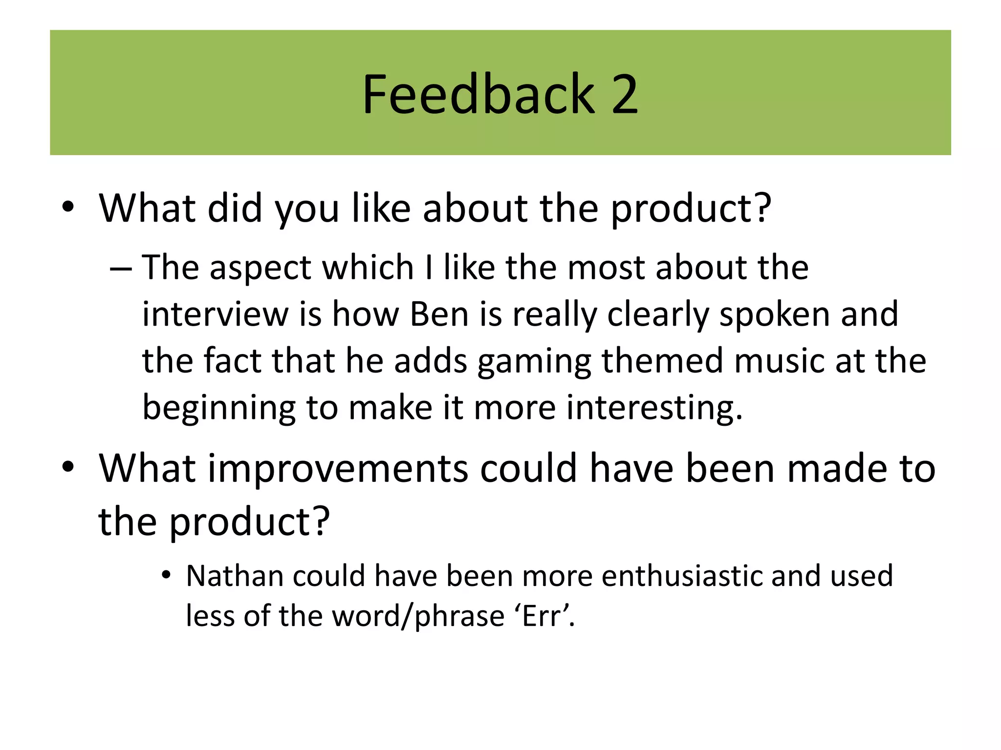 Feedback 2
• What did you like about the product?
– The aspect which I like the most about the
interview is how Ben is really clearly spoken and
the fact that he adds gaming themed music at the
beginning to make it more interesting.
• What improvements could have been made to
the product?
• Nathan could have been more enthusiastic and used
less of the word/phrase ‘Err’.
 