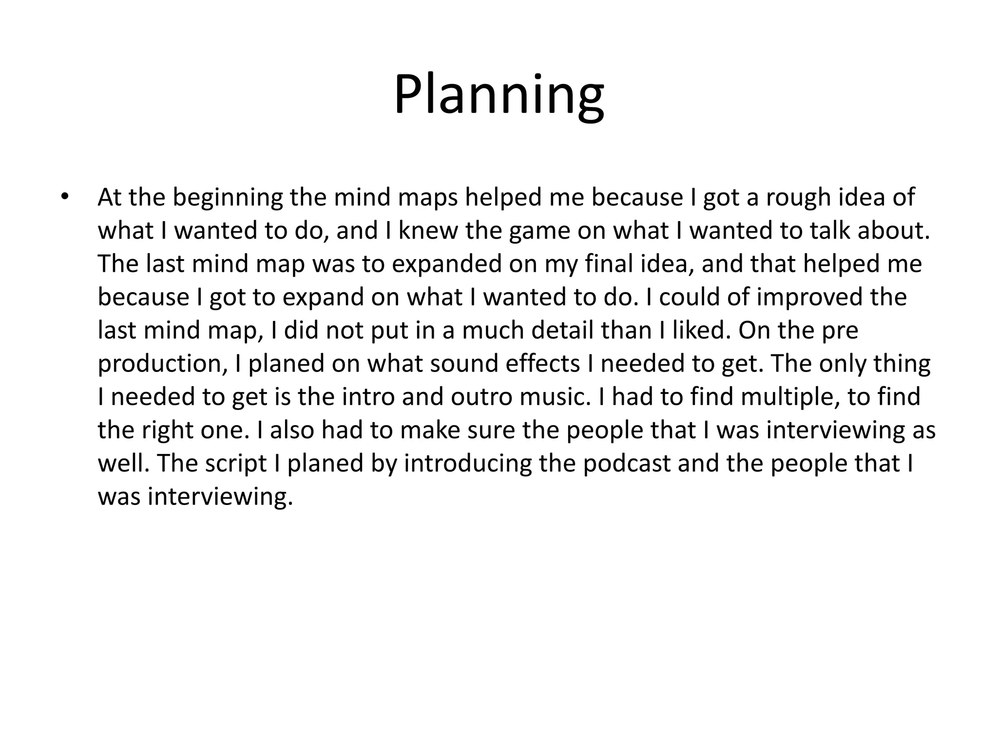Planning
• At the beginning the mind maps helped me because I got a rough idea of
what I wanted to do, and I knew the game on what I wanted to talk about.
The last mind map was to expanded on my final idea, and that helped me
because I got to expand on what I wanted to do. I could of improved the
last mind map, I did not put in a much detail than I liked. On the pre
production, I planed on what sound effects I needed to get. The only thing
I needed to get is the intro and outro music. I had to find multiple, to find
the right one. I also had to make sure the people that I was interviewing as
well. The script I planed by introducing the podcast and the people that I
was interviewing.
 