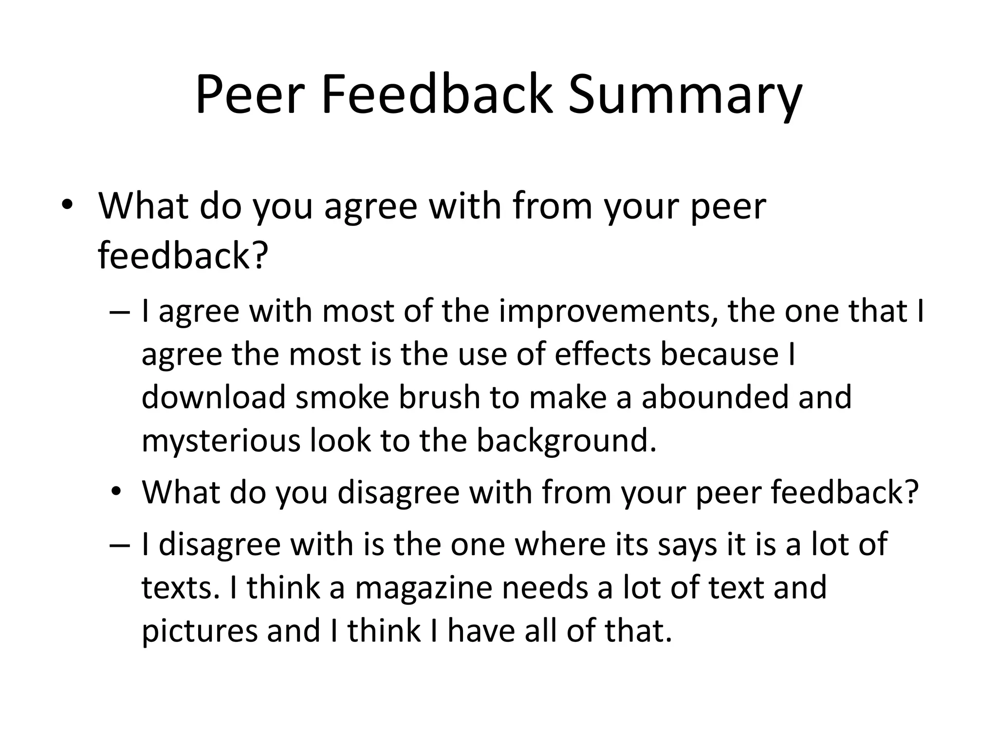 Peer Feedback Summary
• What do you agree with from your peer
feedback?
– I agree with most of the improvements, the one that I
agree the most is the use of effects because I
download smoke brush to make a abounded and
mysterious look to the background.
• What do you disagree with from your peer feedback?
– I disagree with is the one where its says it is a lot of
texts. I think a magazine needs a lot of text and
pictures and I think I have all of that.
 