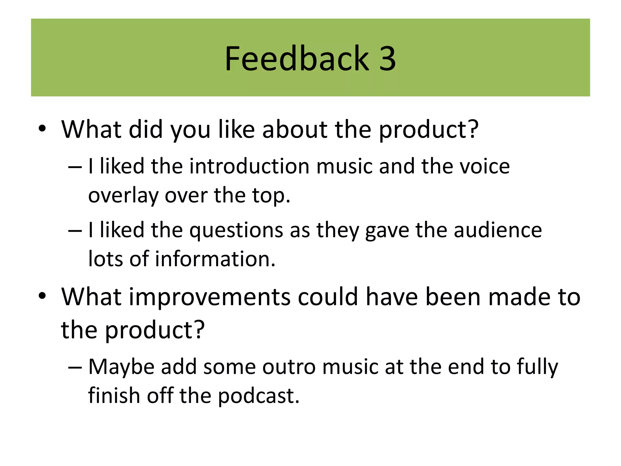 Feedback 3
• What did you like about the product?
– I liked the introduction music and the voice
overlay over the top.
– I liked the questions as they gave the audience
lots of information.
• What improvements could have been made to
the product?
– Maybe add some outro music at the end to fully
finish off the podcast.
 