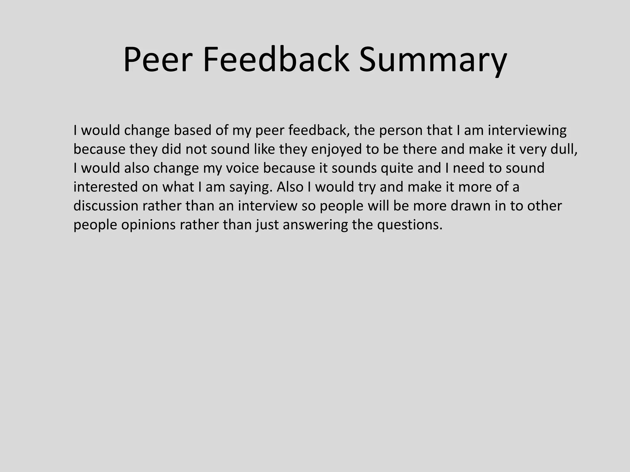 Peer Feedback Summary
I would change based of my peer feedback, the person that I am interviewing
because they did not sound like they enjoyed to be there and make it very dull,
I would also change my voice because it sounds quite and I need to sound
interested on what I am saying. Also I would try and make it more of a
discussion rather than an interview so people will be more drawn in to other
people opinions rather than just answering the questions.
 