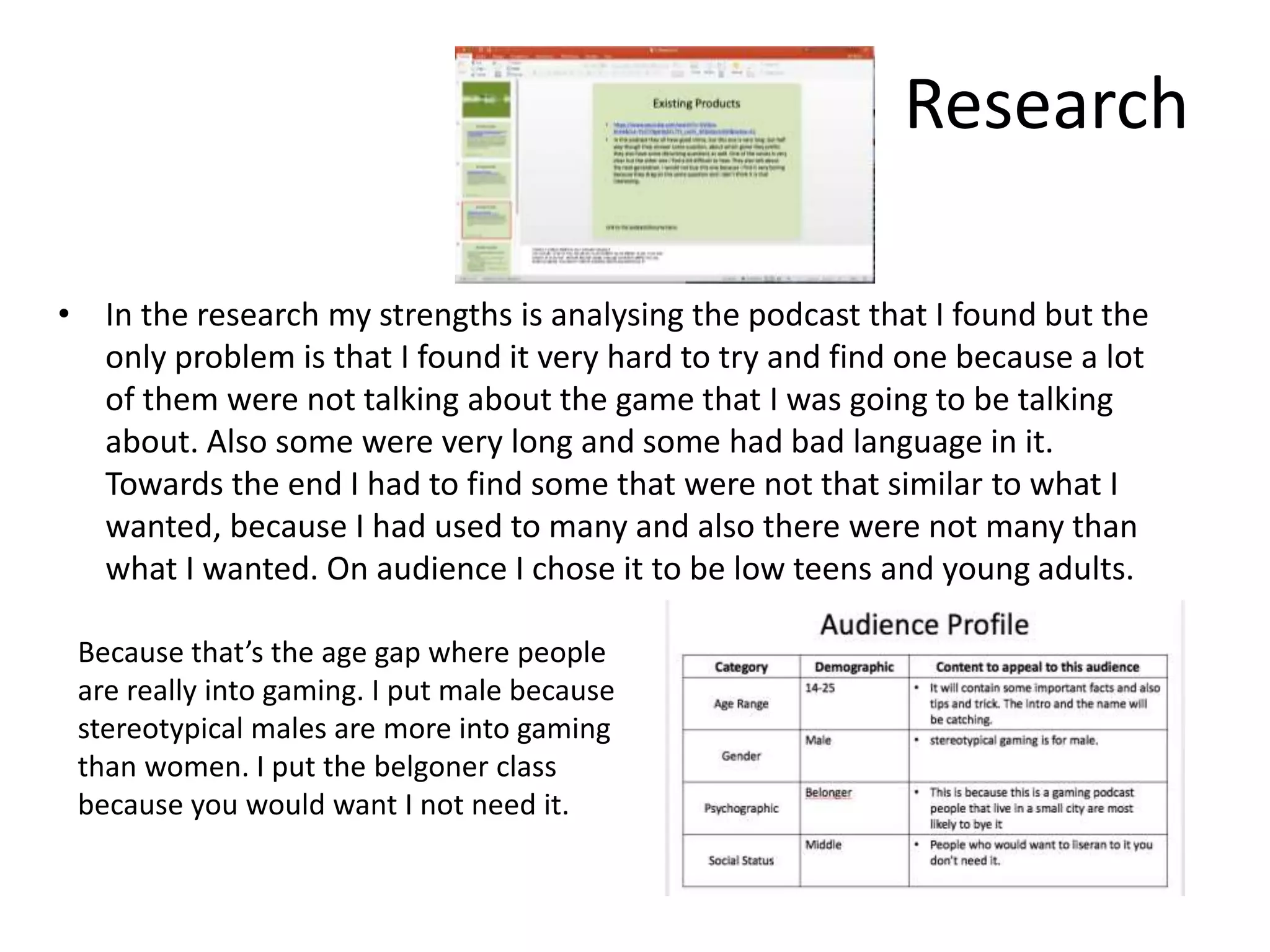 Research
• In the research my strengths is analysing the podcast that I found but the
only problem is that I found it very hard to try and find one because a lot
of them were not talking about the game that I was going to be talking
about. Also some were very long and some had bad language in it.
Towards the end I had to find some that were not that similar to what I
wanted, because I had used to many and also there were not many than
what I wanted. On audience I chose it to be low teens and young adults.
Because that’s the age gap where people
are really into gaming. I put male because
stereotypical males are more into gaming
than women. I put the belgoner class
because you would want I not need it.
 